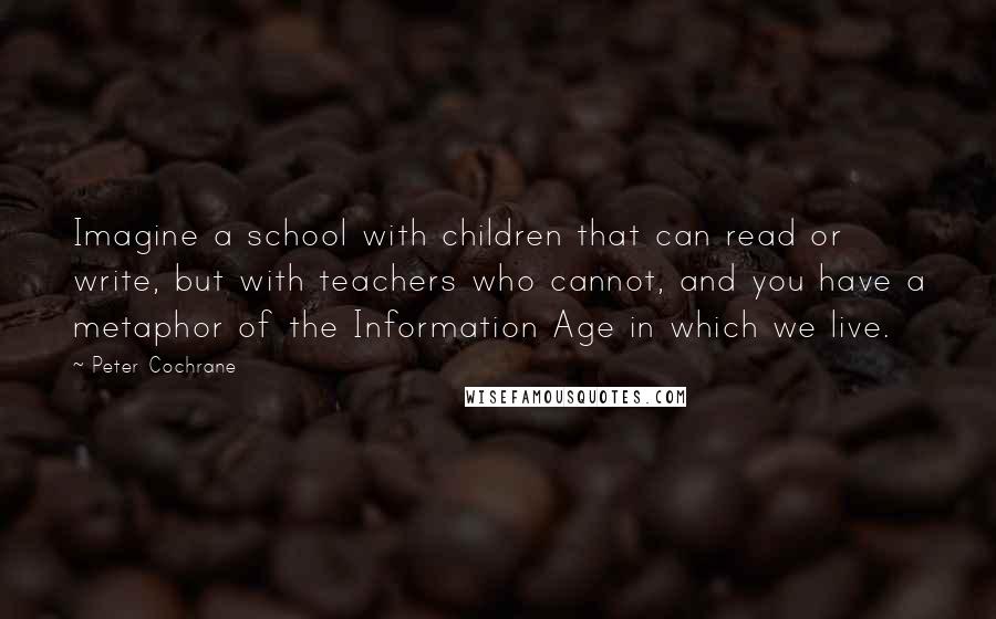 Peter Cochrane Quotes: Imagine a school with children that can read or write, but with teachers who cannot, and you have a metaphor of the Information Age in which we live.