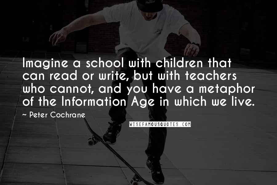 Peter Cochrane Quotes: Imagine a school with children that can read or write, but with teachers who cannot, and you have a metaphor of the Information Age in which we live.