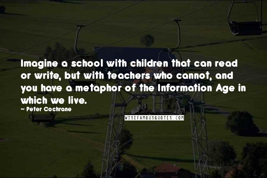 Peter Cochrane Quotes: Imagine a school with children that can read or write, but with teachers who cannot, and you have a metaphor of the Information Age in which we live.