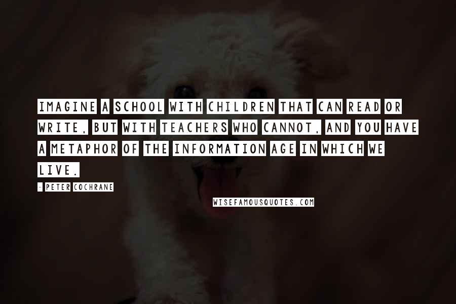 Peter Cochrane Quotes: Imagine a school with children that can read or write, but with teachers who cannot, and you have a metaphor of the Information Age in which we live.