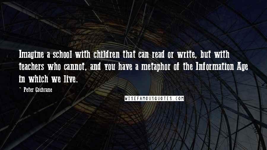 Peter Cochrane Quotes: Imagine a school with children that can read or write, but with teachers who cannot, and you have a metaphor of the Information Age in which we live.