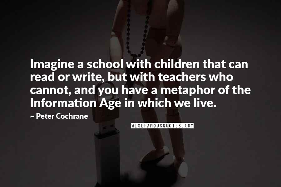 Peter Cochrane Quotes: Imagine a school with children that can read or write, but with teachers who cannot, and you have a metaphor of the Information Age in which we live.