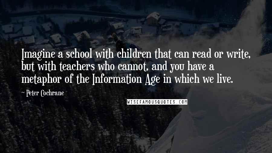 Peter Cochrane Quotes: Imagine a school with children that can read or write, but with teachers who cannot, and you have a metaphor of the Information Age in which we live.