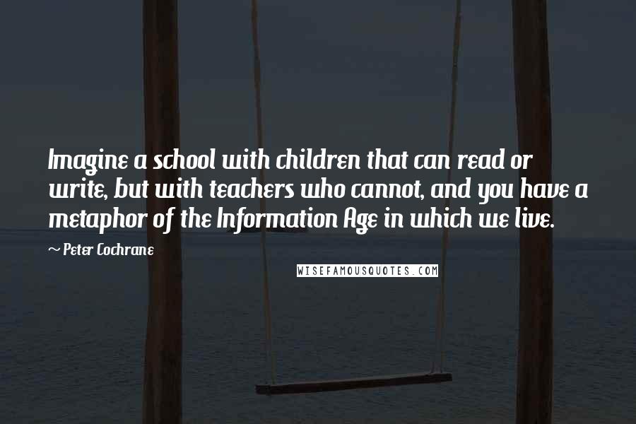 Peter Cochrane Quotes: Imagine a school with children that can read or write, but with teachers who cannot, and you have a metaphor of the Information Age in which we live.