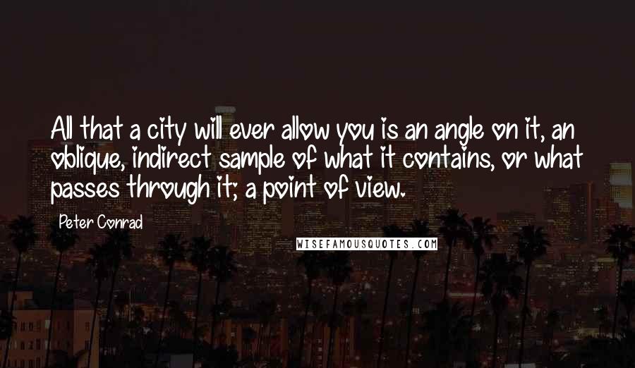 Peter Conrad Quotes: All that a city will ever allow you is an angle on it, an oblique, indirect sample of what it contains, or what passes through it; a point of view.