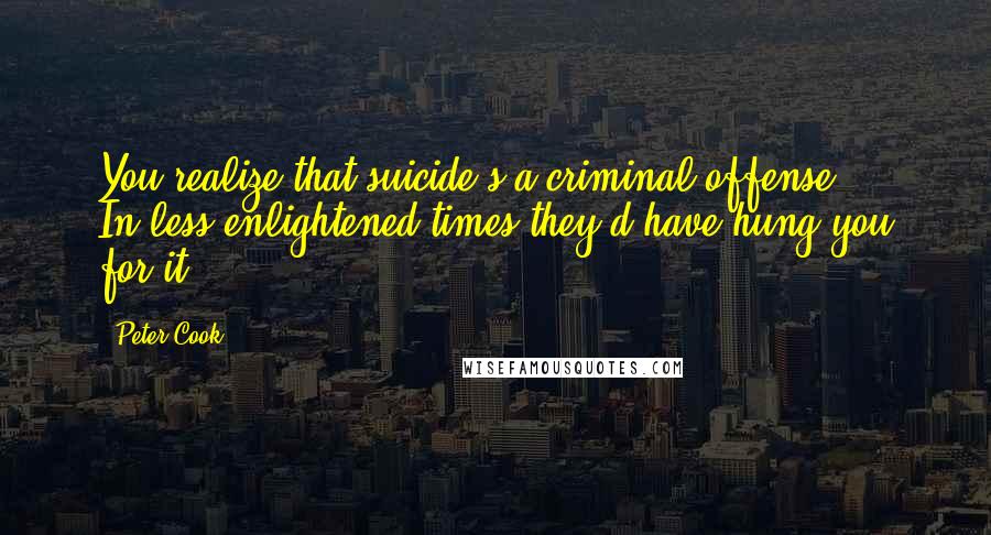 Peter Cook Quotes: You realize that suicide's a criminal offense - In less enlightened times they'd have hung you for it.