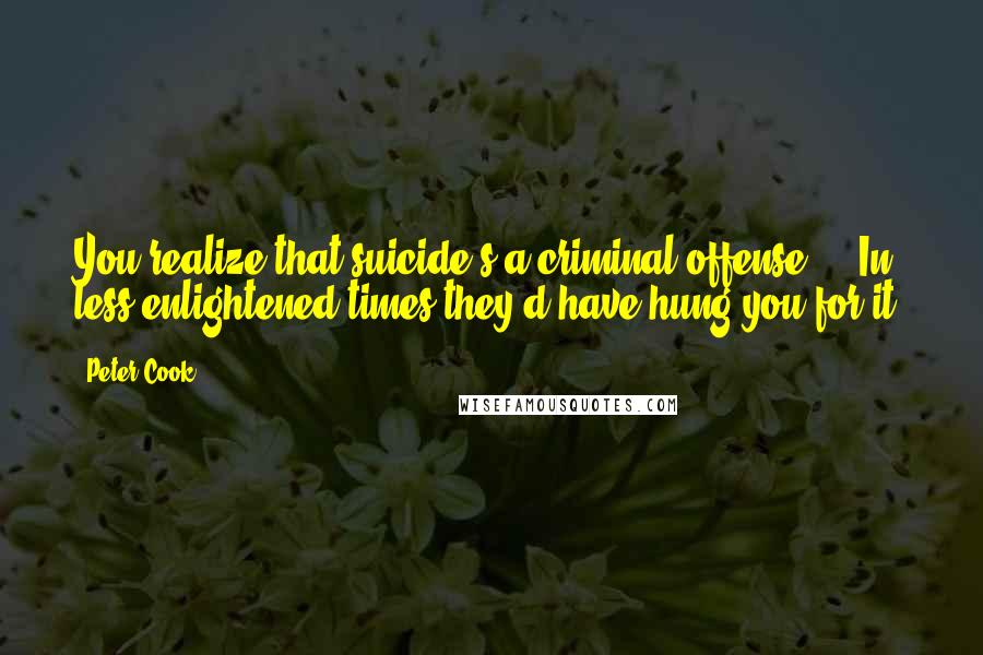 Peter Cook Quotes: You realize that suicide's a criminal offense - In less enlightened times they'd have hung you for it.