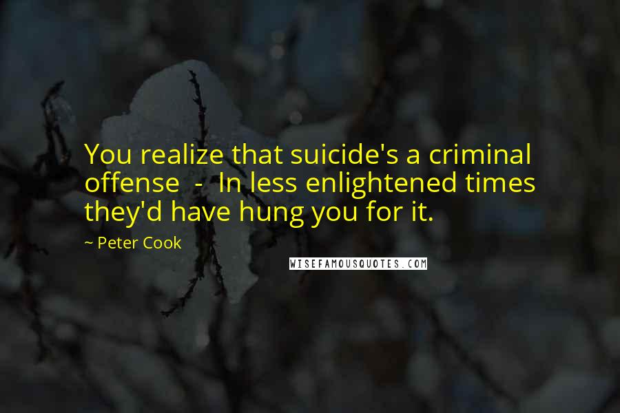 Peter Cook Quotes: You realize that suicide's a criminal offense - In less enlightened times they'd have hung you for it.