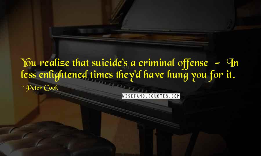 Peter Cook Quotes: You realize that suicide's a criminal offense - In less enlightened times they'd have hung you for it.