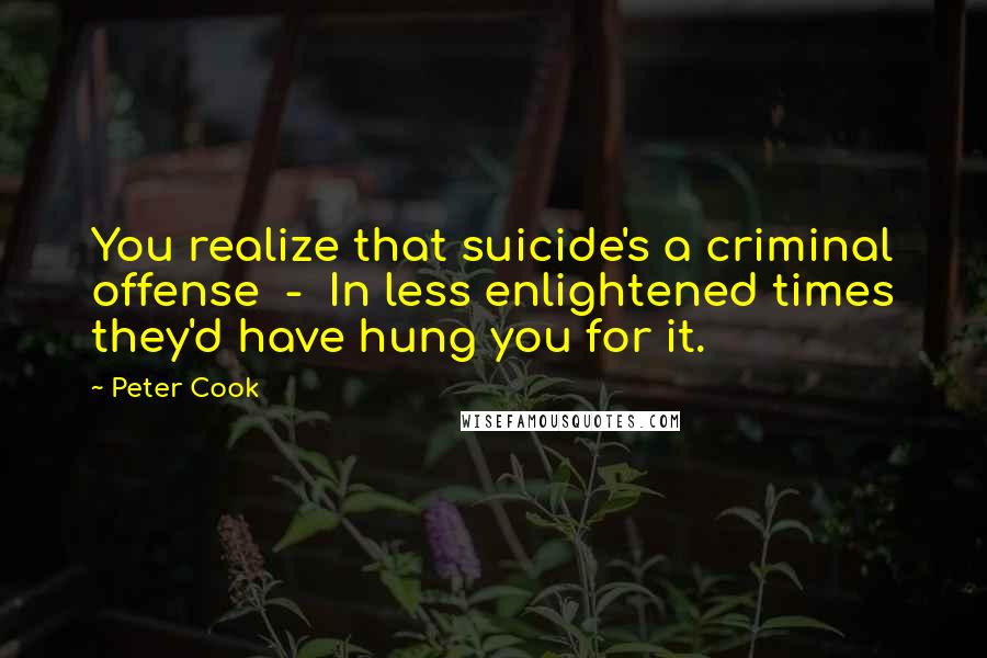Peter Cook Quotes: You realize that suicide's a criminal offense - In less enlightened times they'd have hung you for it.