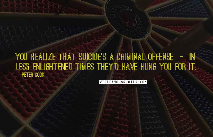 Peter Cook Quotes: You realize that suicide's a criminal offense - In less enlightened times they'd have hung you for it.