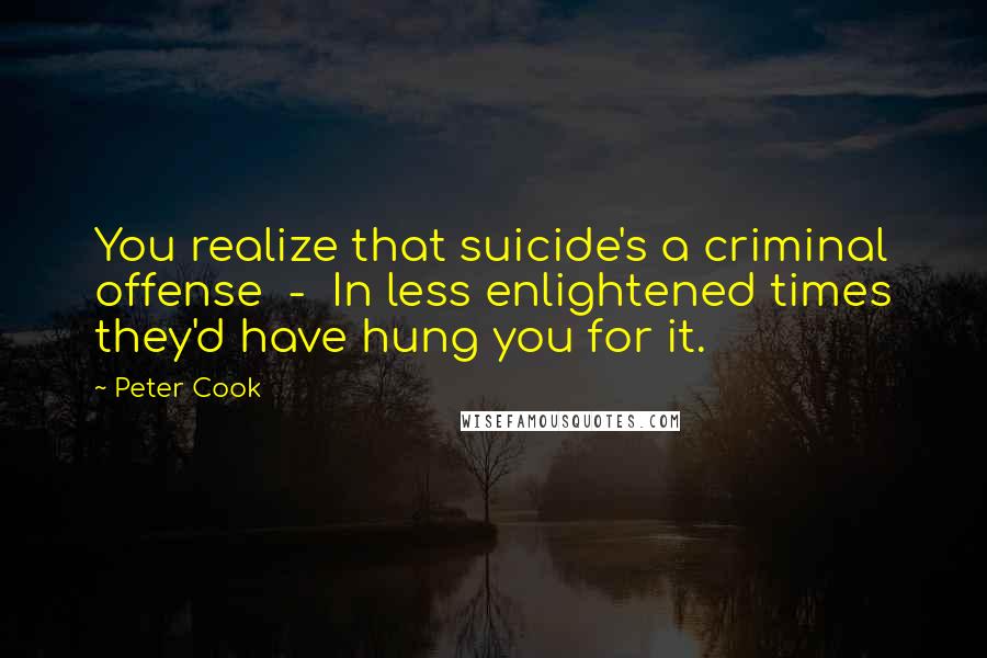 Peter Cook Quotes: You realize that suicide's a criminal offense - In less enlightened times they'd have hung you for it.
