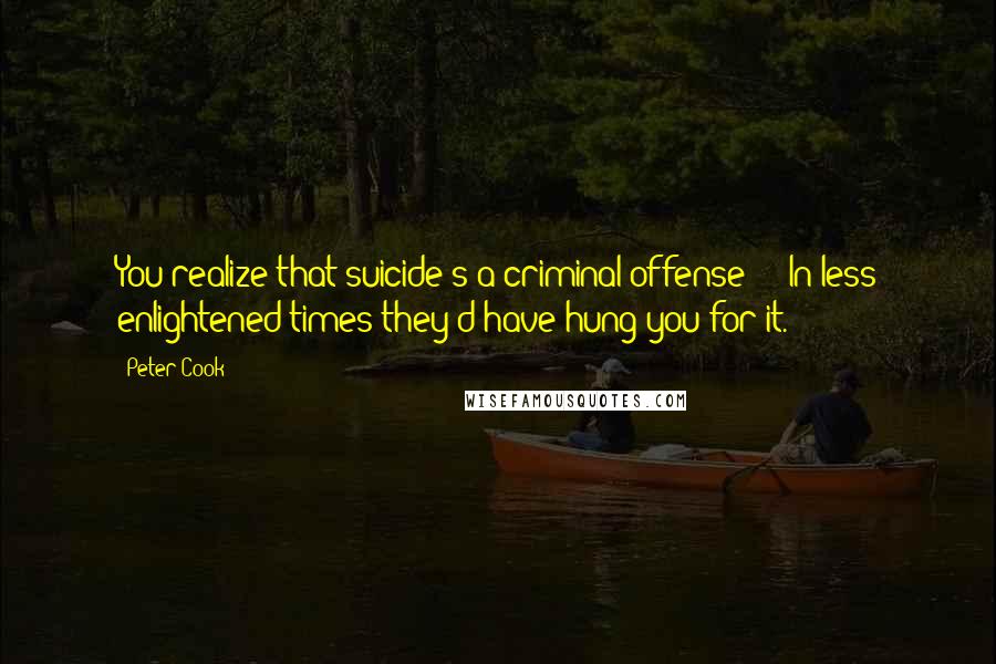 Peter Cook Quotes: You realize that suicide's a criminal offense - In less enlightened times they'd have hung you for it.
