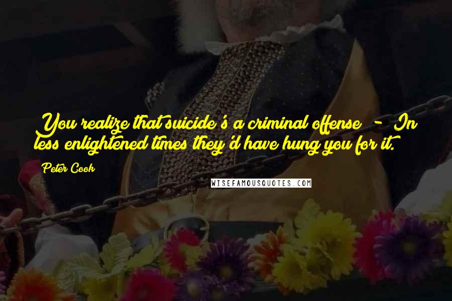 Peter Cook Quotes: You realize that suicide's a criminal offense - In less enlightened times they'd have hung you for it.