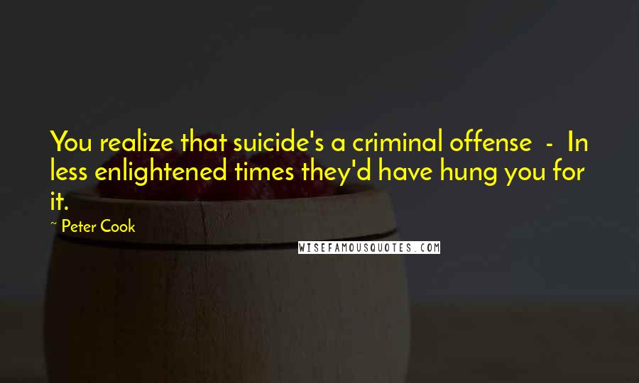 Peter Cook Quotes: You realize that suicide's a criminal offense - In less enlightened times they'd have hung you for it.