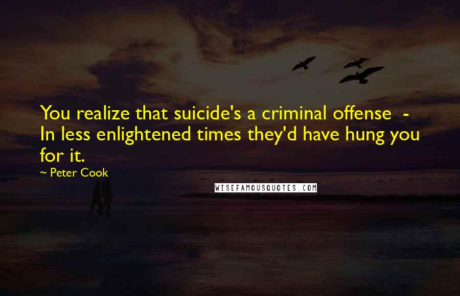 Peter Cook Quotes: You realize that suicide's a criminal offense - In less enlightened times they'd have hung you for it.