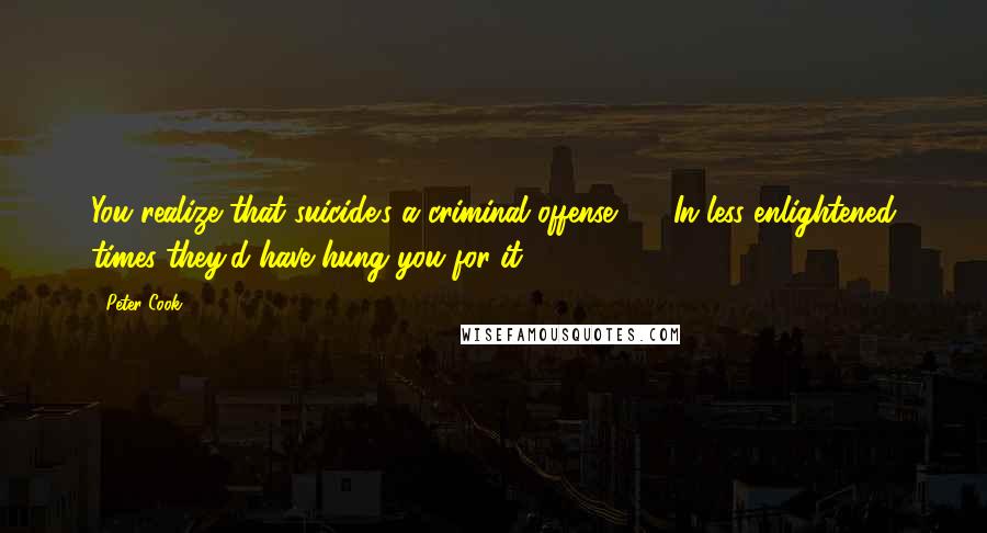 Peter Cook Quotes: You realize that suicide's a criminal offense - In less enlightened times they'd have hung you for it.