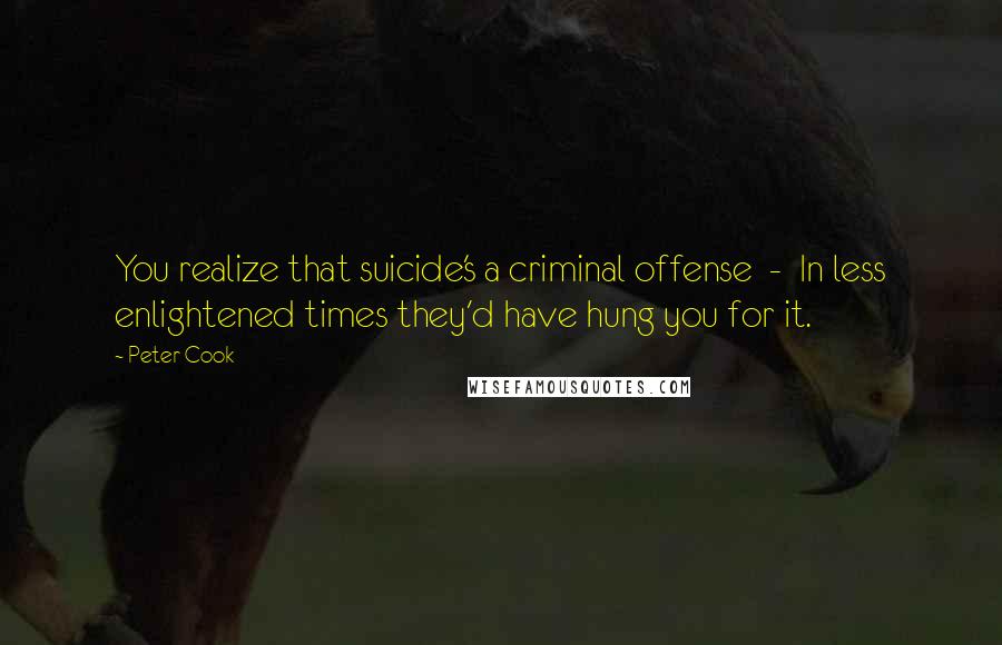 Peter Cook Quotes: You realize that suicide's a criminal offense - In less enlightened times they'd have hung you for it.