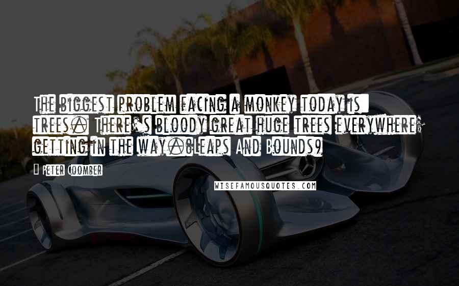 Peter Coomber Quotes: The biggest problem facing a monkey today is: trees. There's bloody great huge trees everywhere; getting in the way.(Leaps And Bounds)