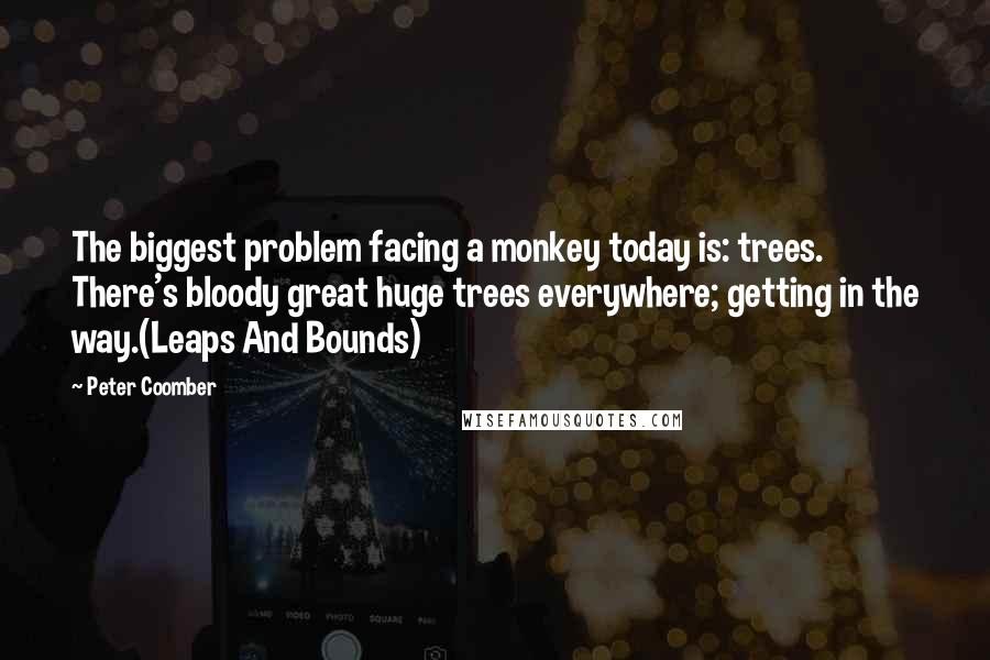 Peter Coomber Quotes: The biggest problem facing a monkey today is: trees. There's bloody great huge trees everywhere; getting in the way.(Leaps And Bounds)