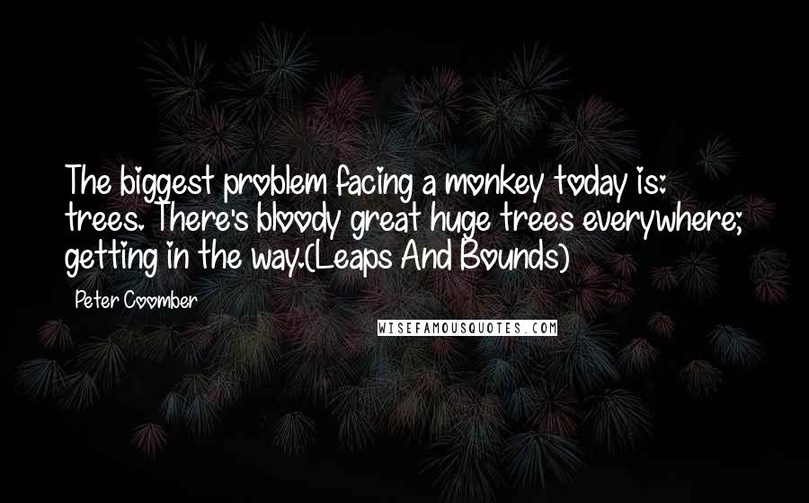 Peter Coomber Quotes: The biggest problem facing a monkey today is: trees. There's bloody great huge trees everywhere; getting in the way.(Leaps And Bounds)