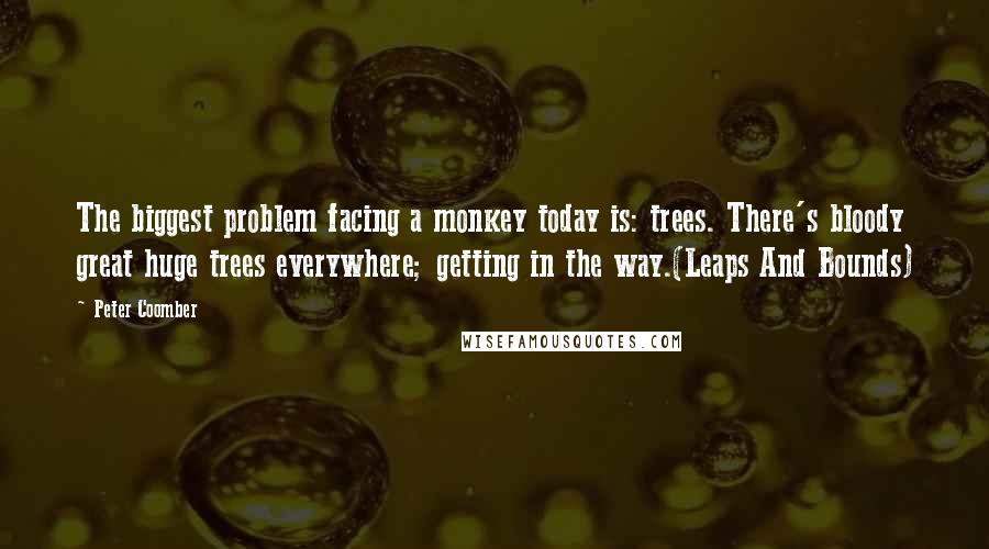 Peter Coomber Quotes: The biggest problem facing a monkey today is: trees. There's bloody great huge trees everywhere; getting in the way.(Leaps And Bounds)