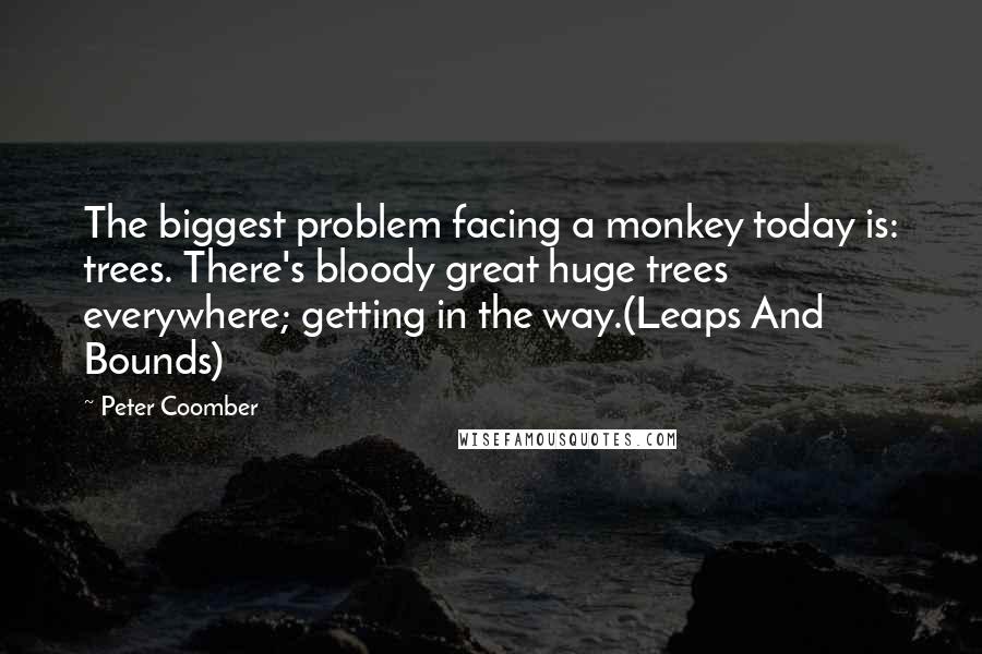 Peter Coomber Quotes: The biggest problem facing a monkey today is: trees. There's bloody great huge trees everywhere; getting in the way.(Leaps And Bounds)