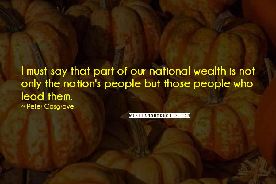 Peter Cosgrove Quotes: I must say that part of our national wealth is not only the nation's people but those people who lead them.