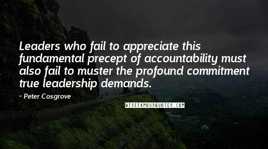 Peter Cosgrove Quotes: Leaders who fail to appreciate this fundamental precept of accountability must also fail to muster the profound commitment true leadership demands.