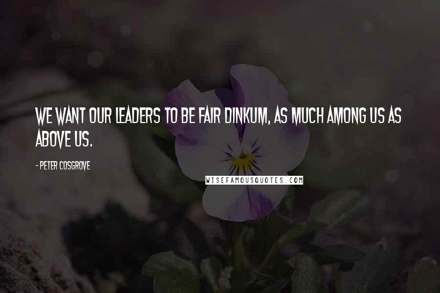 Peter Cosgrove Quotes: We want our leaders to be fair dinkum, as much among us as above us.