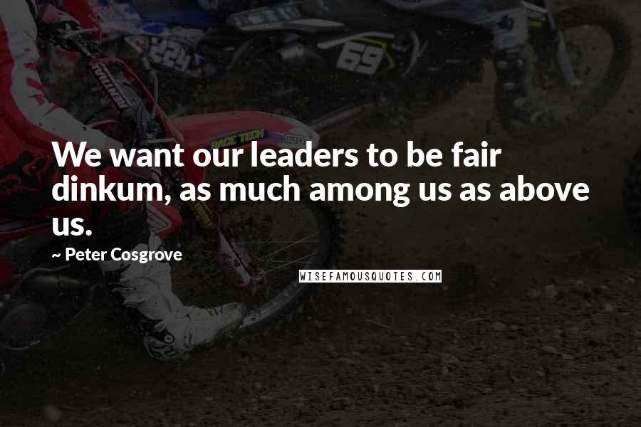 Peter Cosgrove Quotes: We want our leaders to be fair dinkum, as much among us as above us.