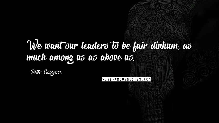 Peter Cosgrove Quotes: We want our leaders to be fair dinkum, as much among us as above us.