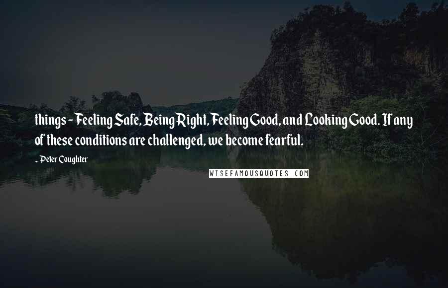 Peter Coughter Quotes: things - Feeling Safe, Being Right, Feeling Good, and Looking Good. If any of these conditions are challenged, we become fearful.