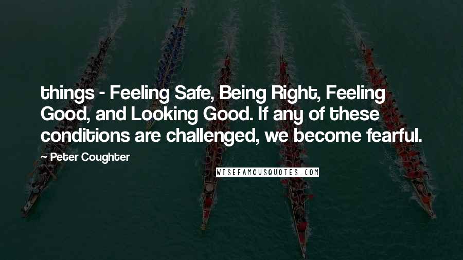 Peter Coughter Quotes: things - Feeling Safe, Being Right, Feeling Good, and Looking Good. If any of these conditions are challenged, we become fearful.