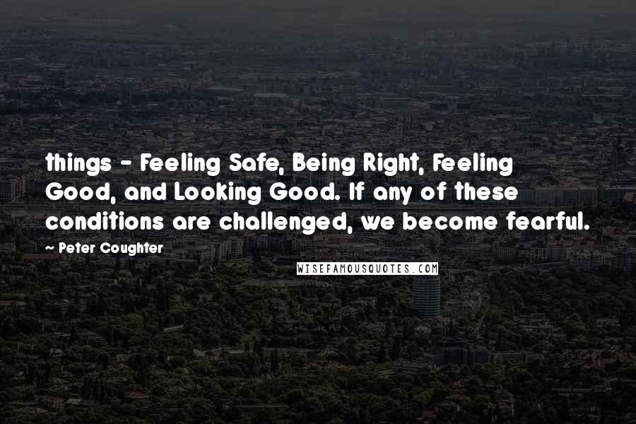 Peter Coughter Quotes: things - Feeling Safe, Being Right, Feeling Good, and Looking Good. If any of these conditions are challenged, we become fearful.