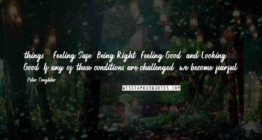 Peter Coughter Quotes: things - Feeling Safe, Being Right, Feeling Good, and Looking Good. If any of these conditions are challenged, we become fearful.