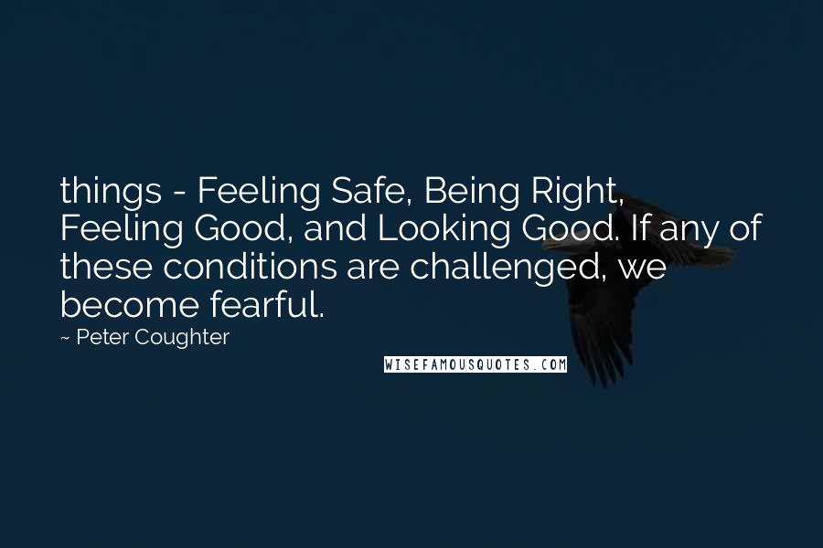 Peter Coughter Quotes: things - Feeling Safe, Being Right, Feeling Good, and Looking Good. If any of these conditions are challenged, we become fearful.