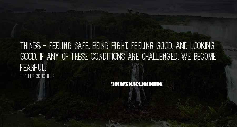 Peter Coughter Quotes: things - Feeling Safe, Being Right, Feeling Good, and Looking Good. If any of these conditions are challenged, we become fearful.