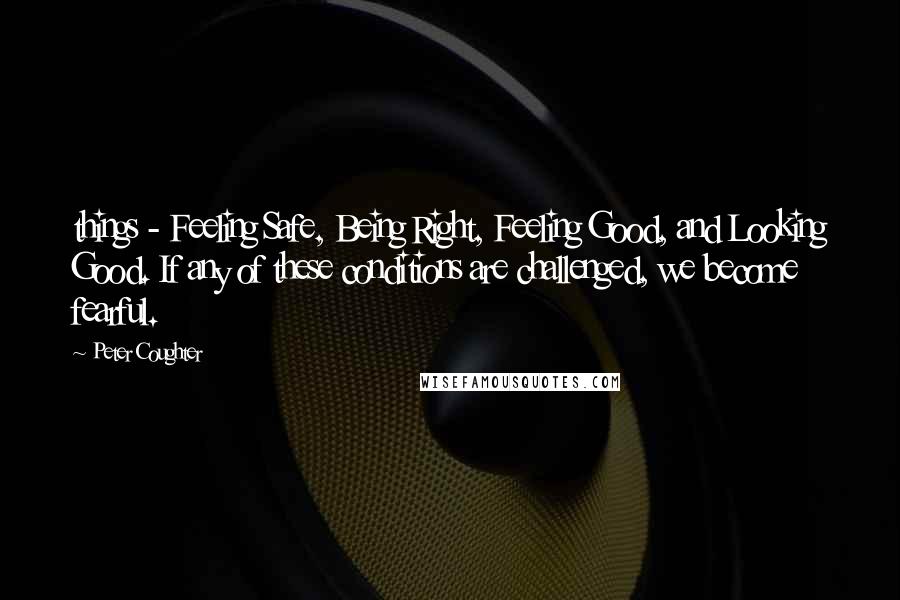 Peter Coughter Quotes: things - Feeling Safe, Being Right, Feeling Good, and Looking Good. If any of these conditions are challenged, we become fearful.