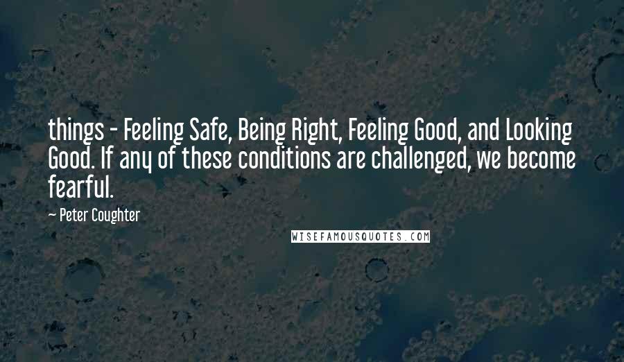 Peter Coughter Quotes: things - Feeling Safe, Being Right, Feeling Good, and Looking Good. If any of these conditions are challenged, we become fearful.