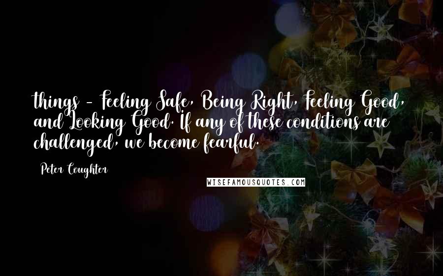 Peter Coughter Quotes: things - Feeling Safe, Being Right, Feeling Good, and Looking Good. If any of these conditions are challenged, we become fearful.