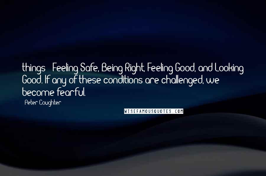 Peter Coughter Quotes: things - Feeling Safe, Being Right, Feeling Good, and Looking Good. If any of these conditions are challenged, we become fearful.