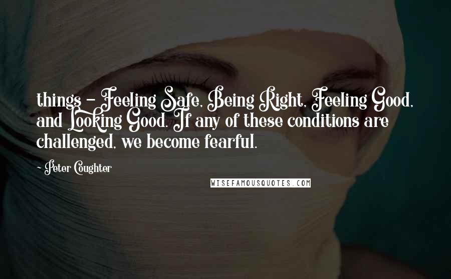 Peter Coughter Quotes: things - Feeling Safe, Being Right, Feeling Good, and Looking Good. If any of these conditions are challenged, we become fearful.