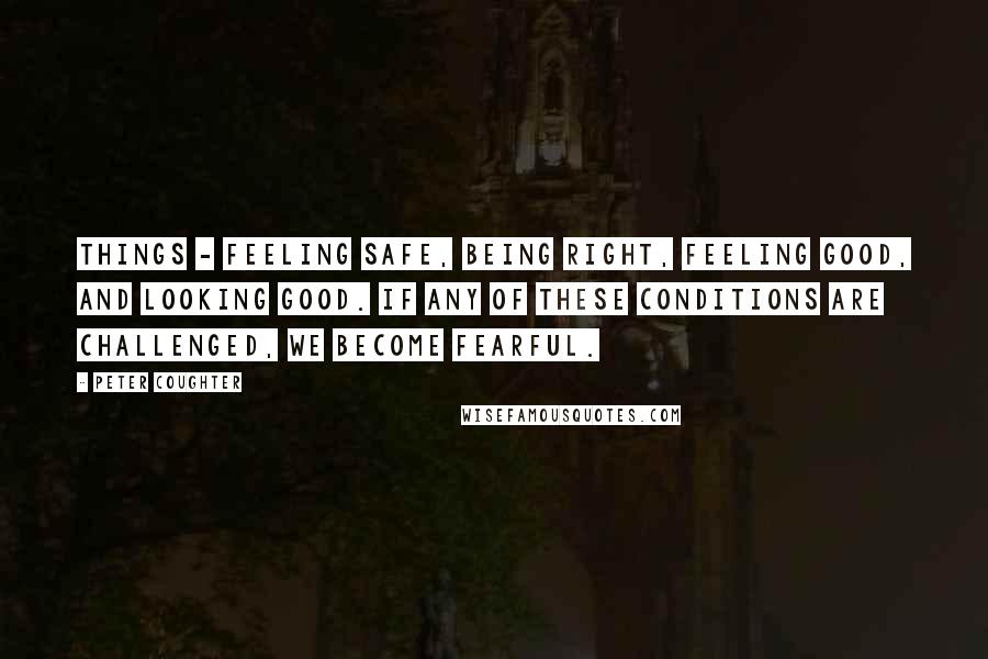 Peter Coughter Quotes: things - Feeling Safe, Being Right, Feeling Good, and Looking Good. If any of these conditions are challenged, we become fearful.