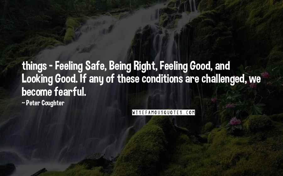 Peter Coughter Quotes: things - Feeling Safe, Being Right, Feeling Good, and Looking Good. If any of these conditions are challenged, we become fearful.