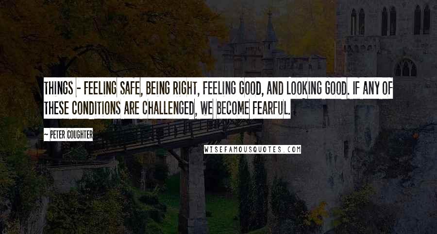 Peter Coughter Quotes: things - Feeling Safe, Being Right, Feeling Good, and Looking Good. If any of these conditions are challenged, we become fearful.