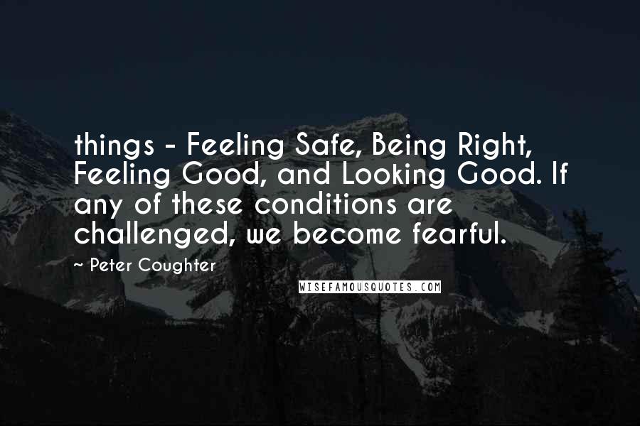 Peter Coughter Quotes: things - Feeling Safe, Being Right, Feeling Good, and Looking Good. If any of these conditions are challenged, we become fearful.