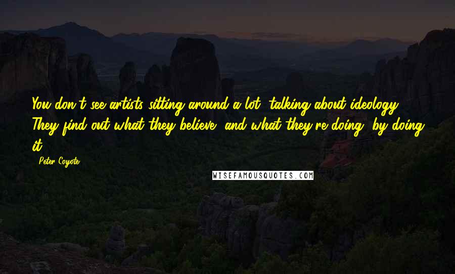 Peter Coyote Quotes: You don't see artists sitting around a lot, talking about ideology. They find out what they believe, and what they're doing, by doing it.