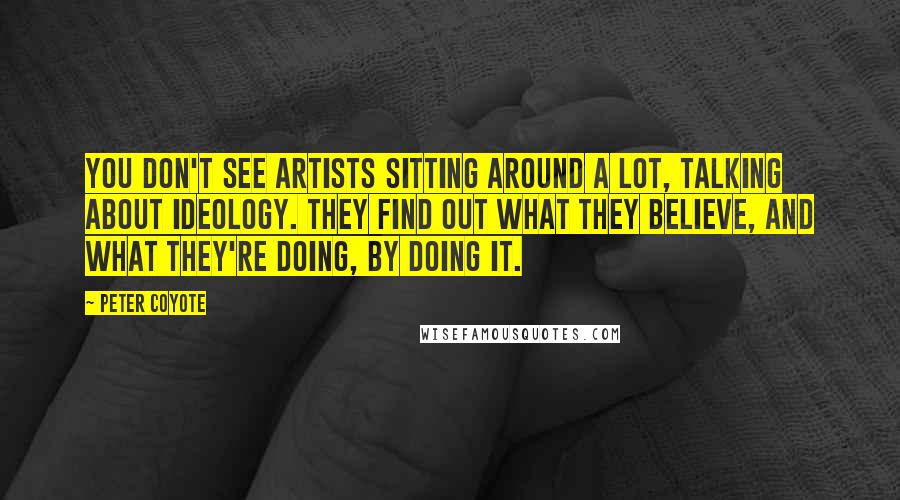 Peter Coyote Quotes: You don't see artists sitting around a lot, talking about ideology. They find out what they believe, and what they're doing, by doing it.