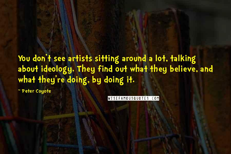 Peter Coyote Quotes: You don't see artists sitting around a lot, talking about ideology. They find out what they believe, and what they're doing, by doing it.